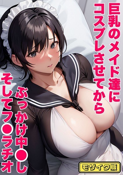 巨乳のメイド達にコスプレさせてから ぶっかけ中●し そしてフ●ラチオ モザイク版(単話)