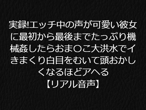 実録！エッチ中の声が可愛い彼女に最初から最後までたっぷり機械姦したらおま〇こ大洪水でイきまくり白目をむいて頭おかしくなるほどアヘる【リアル音声】 メイン画像
