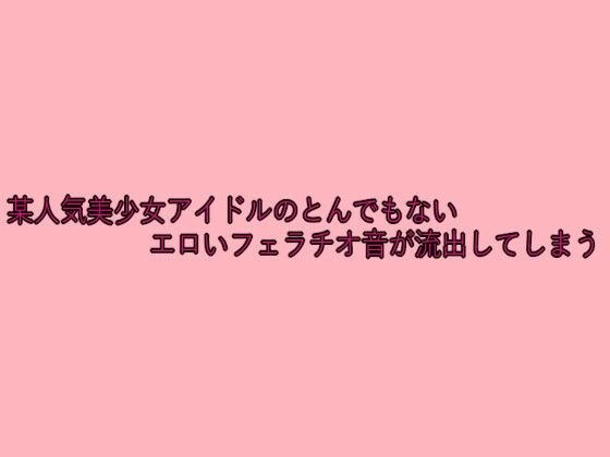 某人気美少女アイドルのとんでもないエロいフェラチオ音が流出してしまう メイン画像