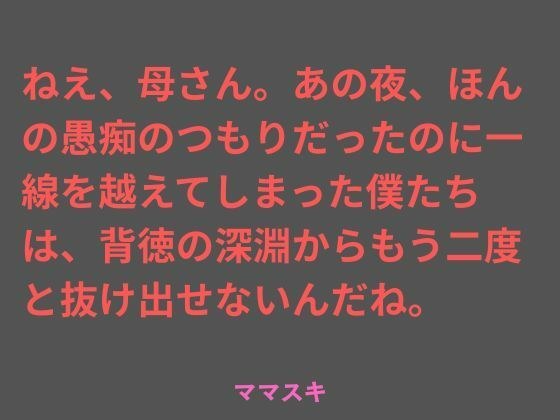 ねえ、母さん。あの夜、ほんの愚痴のつもりだったのに一線を越えてしまった僕たちは、背徳の深淵からもう二度と抜け出せないんだね。 メイン画像