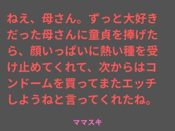 ねえ、母さん。ずっと大好きだった母さんに童貞を捧げたら、顔いっぱいに熱い種を受け止めてくれて、次からはコンドームを買ってまたエッチしようねと言ってくれたね。
